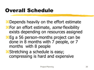 Project Planning 26
Overall Schedule
Depends heavily on the effort estimate
For an effort estimate, some flexibility
exists depending on resources assigned
Eg a 56 person-months project can be
done in 8 months with 7 people, or 7
months with 8 people
Stretching a schedule is easy;
compressing is hard and expensive
 