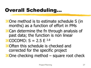 Project Planning 27
Overall Scheduling...
One method is to estimate schedule S (in
months) as a function of effort in PMs
Can determine the fn through analysis of
past data; the function is non linear
COCOMO: S = 2.5 E 3.8
Often this schedule is checked and
corrected for the specific project
One checking method – square root check
 