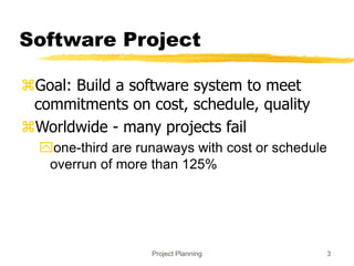 Project Planning 3
Software Project
Goal: Build a software system to meet
commitments on cost, schedule, quality
Worldwide - many projects fail
one-third are runaways with cost or schedule
overrun of more than 125%
 