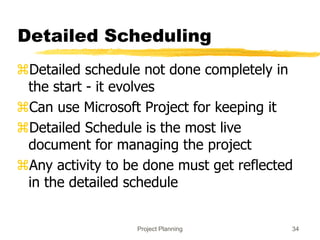 Project Planning 34
Detailed Scheduling
Detailed schedule not done completely in
the start - it evolves
Can use Microsoft Project for keeping it
Detailed Schedule is the most live
document for managing the project
Any activity to be done must get reflected
in the detailed schedule
 