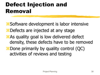 Project Planning 39
Defect Injection and
Removal
Software development is labor intensive
Defects are injected at any stage
As quality goal is low delivered defect
density, these defects have to be removed
Done primarily by quality control (QC)
activities of reviews and testing
 