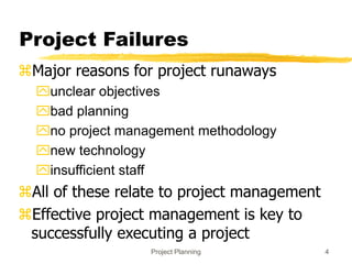 Project Planning 4
Project Failures
Major reasons for project runaways
unclear objectives
bad planning
no project management methodology
new technology
insufficient staff
All of these relate to project management
Effective project management is key to
successfully executing a project
 