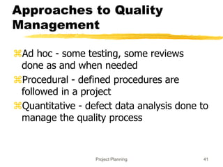 Project Planning 41
Approaches to Quality
Management
Ad hoc - some testing, some reviews
done as and when needed
Procedural - defined procedures are
followed in a project
Quantitative - defect data analysis done to
manage the quality process
 