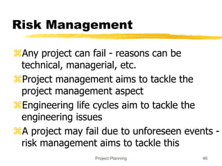 Project Planning 46
Risk Management
Any project can fail - reasons can be
technical, managerial, etc.
Project management aims to tackle the
project management aspect
Engineering life cycles aim to tackle the
engineering issues
A project may fail due to unforeseen events -
risk management aims to tackle this
 