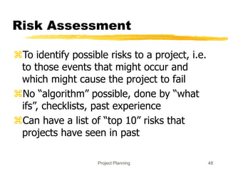 Project Planning 48
Risk Assessment
To identify possible risks to a project, i.e.
to those events that might occur and
which might cause the project to fail
No “algorithm” possible, done by “what
ifs”, checklists, past experience
Can have a list of “top 10” risks that
projects have seen in past
 