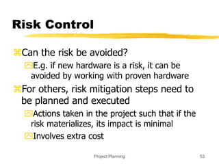 Project Planning 53
Risk Control
Can the risk be avoided?
E.g. if new hardware is a risk, it can be
avoided by working with proven hardware
For others, risk mitigation steps need to
be planned and executed
Actions taken in the project such that if the
risk materializes, its impact is minimal
Involves extra cost
 