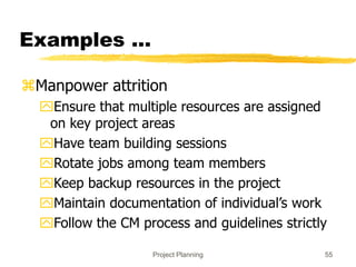 Project Planning 55
Examples ...
Manpower attrition
Ensure that multiple resources are assigned
on key project areas
Have team building sessions
Rotate jobs among team members
Keep backup resources in the project
Maintain documentation of individual’s work
Follow the CM process and guidelines strictly
 