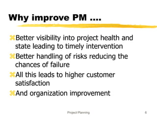 Project Planning 6
Why improve PM ….
Better visibility into project health and
state leading to timely intervention
Better handling of risks reducing the
chances of failure
All this leads to higher customer
satisfaction
And organization improvement
 