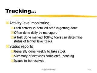 Project Planning 65
Tracking…
Activity-level monitoring
Each activity in detailed schd is getting done
Often done daily by managers
A task done marked 100%; tools can determine
status of higher level tasks
Status reports
Generally done weekly to take stock
Summary of activities completed, pending
Issues to be resolved
 