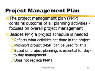 Project Planning 67
Project Management Plan
The project management plan (PMP)
contains outcome of all planning activities -
focuses on overall project management
Besides PMP, a project schedule is needed
Reflects what activities get done in the project
Microsoft project (MSP) can be used for this
Based on project planning; is essential for day-
to-day management
Does not replace PMP !
 