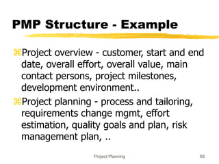 Project Planning 68
PMP Structure - Example
Project overview - customer, start and end
date, overall effort, overall value, main
contact persons, project milestones,
development environment..
Project planning - process and tailoring,
requirements change mgmt, effort
estimation, quality goals and plan, risk
management plan, ..
 