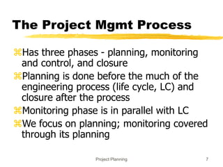 Project Planning 7
The Project Mgmt Process
Has three phases - planning, monitoring
and control, and closure
Planning is done before the much of the
engineering process (life cycle, LC) and
closure after the process
Monitoring phase is in parallel with LC
We focus on planning; monitoring covered
through its planning
 