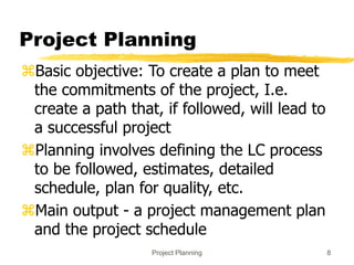 Project Planning 8
Project Planning
Basic objective: To create a plan to meet
the commitments of the project, I.e.
create a path that, if followed, will lead to
a successful project
Planning involves defining the LC process
to be followed, estimates, detailed
schedule, plan for quality, etc.
Main output - a project management plan
and the project schedule
 