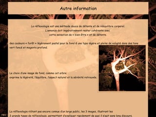 Autre information La réflexologie est une méthode douce de détente et de rééquilibre corporel. L’annonce doit impérativement rester cohérente avec  cette sensation de « bien-être » et de détente. des couleurs « forêt » légèrement pastel pour le fond & une typo légère et pleine de volupté dans des tons  vert foncé et magenta profond. Le choix d’une image de fond, comme cet arbre;  exprime la légèreté, l’équilibre, l’aspect naturel et la sérénité retrouvée.  La réflexologie n’étant pas encore connue d’un large public, les 3 images, illustrant les  3 grands types de réflexologie, permettent d’expliquer rapidement de quoi il s’agit sans long discours. 