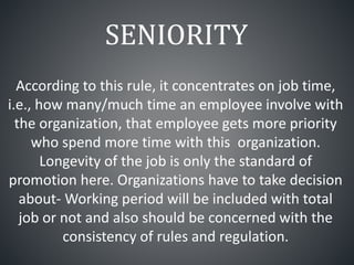 SENIORITY
According to this rule, it concentrates on job time,
i.e., how many/much time an employee involve with
the organization, that employee gets more priority
who spend more time with this organization.
Longevity of the job is only the standard of
promotion here. Organizations have to take decision
about- Working period will be included with total
job or not and also should be concerned with the
consistency of rules and regulation.
 