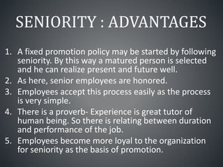 SENIORITY : ADVANTAGES
1. A fixed promotion policy may be started by following
seniority. By this way a matured person is selected
and he can realize present and future well.
2. As here, senior employees are honored.
3. Employees accept this process easily as the process
is very simple.
4. There is a proverb- Experience is great tutor of
human being. So there is relating between duration
and performance of the job.
5. Employees become more loyal to the organization
for seniority as the basis of promotion.
 