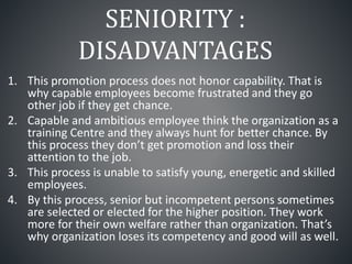 SENIORITY :
DISADVANTAGES
1. This promotion process does not honor capability. That is
why capable employees become frustrated and they go
other job if they get chance.
2. Capable and ambitious employee think the organization as a
training Centre and they always hunt for better chance. By
this process they don’t get promotion and loss their
attention to the job.
3. This process is unable to satisfy young, energetic and skilled
employees.
4. By this process, senior but incompetent persons sometimes
are selected or elected for the higher position. They work
more for their own welfare rather than organization. That’s
why organization loses its competency and good will as well.
 