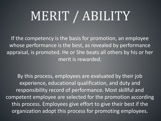 MERIT / ABILITY
If the competency is the basis for promotion, an employee
whose performance is the best, as revealed by performance
appraisal, is promoted. He or She beats all others by his or her
merit is rewarded.
By this process, employees are evaluated by their job
experience, educational qualification, and duty and
responsibility record of performance. Most skillful and
competent employee are selected for the promotion according
this process. Employees give effort to give their best if the
organization adopt this process for promoting employees.
 