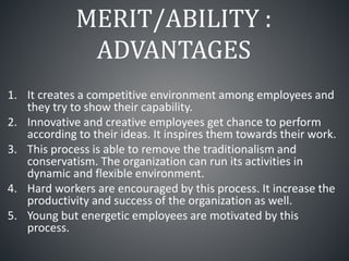 MERIT/ABILITY :
ADVANTAGES
1. It creates a competitive environment among employees and
they try to show their capability.
2. Innovative and creative employees get chance to perform
according to their ideas. It inspires them towards their work.
3. This process is able to remove the traditionalism and
conservatism. The organization can run its activities in
dynamic and flexible environment.
4. Hard workers are encouraged by this process. It increase the
productivity and success of the organization as well.
5. Young but energetic employees are motivated by this
process.
 