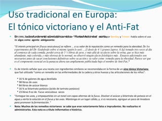 Uso tradicional en Europa:  El tónico victoriano y el Anti-Fat En  1880 , la obra fundamental sobre botánica médica - "Plantas Medicinales"  escrita  por  Bentley  y  Trimen  -habla sobre el uso de  algas como  agente  adelgazante:  " El interés principal en [Fucus vesiculosus] se refiere ... a su valor de la reputación como un remedio para la obesidad.  De los experimentos del Dr. Godofredo sobre sí mismo (quién lo usó) ....[] dosis de 4 ½ granos [aprox. 0.3g] tomado tres veces al día al comienzo de cada comida, perdió cerca de 5 ¼ libras de peso, y más allá de su efecto sobre la orina, que se hizo más abundante, más colorida, y más olorosa de lo normal, no observó ningún efecto fisiológico más . Ensayos adicionales son necesarios antes de sacar conclusiones definitivas sobre su acción y su valor como  remedio para la obesidad. Parece ser que es el componente esencial en la panacea ahora tan ampliamente publicitada bajo el nombre de Anti-Fat . "  Es de interés señalar que una receta con ingredientes similares se recomendaba en la forma de un  vino tónico Victoriano  que fué utilizado "como un remedio en las enfermedades de la cadera y otros huesos y las articulaciones de los niños":      * 16 ¾ de galones de agua destilada      * 98 libras de uvas      * 84 libras de azúcar blanco      * 16 ¾ oz bitartrato potásico (ácido de tartrato potásico)      * 23 libras 9 oz de  Fucus vesiculosus   secos  " Esmague las uvas, y empaquetelas en un tonel con capas alternas de la fucus. Disolver el azúcar y bitartrato de potasio en el agua y vierta la solución en el fucus y las uvas. Mantenga en un lugar cálido, y, si es necesario, agregue un poco de levadura para promover la fermentación . "  Nota: Muchos de los remedios victorianos  se sabe que eran notoriamente falos e imprudentes. No realizarlos ni administrarlos. Esta nota es a título iniformativo e histórico.   