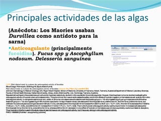 Principales actividades de las algas (Anécdota: Los Maories usaban  Durvillea  como antídoto para la sarna) Anticoagulante  (principalmente  fucoidina ).  Fucus spp y Ascophyllum nodosum .  Delesseria sanguinea LINK   Pilot clinical study to evaluate the anticoagulant activity of fucoidan  Blood Coagul Fibrinolysis. 2009 Aug 18. [Epub ahead of print] Pilot clinical study to evaluate the anticoagulant activity of fucoidan  Irhimeh  MR ,  Fitton JH ,  Lowenthal RM . aClinical Haematology & Medical Oncology Unit, Royal Hobart Hospital, School of Medicine, University of Tasmania, Hobart, Tasmania, Australia bDepartment of Medical Laboratory Sciences, Faculty of Allied Health Sciences, Hashemite University, Zarqa, Jordan cMarinova Pty. Ltd., Cambridge, Tasmania, Australia. Seaweed-derived heparin-like substances such as fucoidan have been extensively studied in vitro as potential blood anticoagulants. However, there have been no human studies investigating the anticoagulant activity of fucoidan when administered orally. This pilot clinical trial was aimed to assess the safety and clinical effects of fucoidan ingestion on hemostasis as well as study its in-vitro anticoagulant activity. In a single-blinded clinical trial, a total of 20 human volunteers were allocated to both the placebo group (n = 10) who ingested 3 g of guar gum capsules and to the active treatment group (n = 10) who ingested 3 g of 75% fucoidan capsules for 12 days. Platelet indices, activated partial thromboplastin time, antithrombin-III, thrombin time, prothrombin time, and antifactor-Xa were analyzed according to standard methods. In vivo, activated partial thromboplastin time increased from 28.41 to 34.01 s (n = 10, P = 0.01), thrombin time decreased from 18.62 to 17.55 s (n = 10, P = 0.04), and antithrombin-III increased from 113.5 to 117% (n = 10, P = 0.03). The in-vitro fucoidan anticoagulant activity was found prominent. It increased activated partial thromboplastin time, thrombin time, and prothrombin time, whereas antithrombin-III decreased. In-vivo effect of fucoidan on hemostasis was not obvious probably due to low intestinal absorption . Thus, fucoidan in the form used in this study does not seem to have an oral anticoagulant activity, but it has a very strong in-vitro anticoagulant activity. PMID: 19696660 [PubMed - as supplied by publisher] .  
