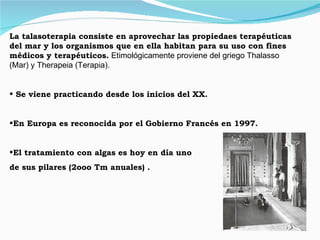 La talasoterapia consiste en aprovechar las propiedaes terapéuticas del mar y los organismos que en ella habitan para su uso con fines médicos y terapéuticos.  Etimológicamente proviene del griego Thalasso (Mar) y Therapeia (Terapia). Se viene practicando desde los inicios del XX. En Europa es reconocida por el Gobierno Francés en 1997. El tratamiento con algas es hoy en día uno de sus pilares (2ooo Tm anuales) . 
