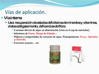 Vías de aplicación. Vía interna  Uso: recuperación de estados deficitarios de minerales y vitaminas, dietas adelgazamiento, deficencias de fibra. Consumo directo de algas en alimentación (visto en el cap de nutrición). Infusiones de  Fucus, Musgo de Irlanda … Píldoras o comprimidos de extractos de algas. Principalmente  Fucus,  Spirulina y Chlorella . Extractos acuosos….etc 