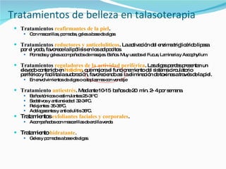 Tratamientos de belleza en talasoterapia Tratamientos  reafirmantes de la piel . Con mascarillas, pomadas, geles a base de algas Tratamientos  reductores y anticelulíticos . La activación del enzima triglicérido lipasa por el yodo, favorece la lipólisis en los adipocitos. Pomadas y geles acompañados de masajes. Baños. Muy usados el Fucus, Laminaria y Ascophyllum Tratamientos  reguladores de la actividad periférica . Las algas pardas presentan un elevado contenido en  histidina , que mejora el funcionamiento del sistema circulatorio periférico y facilita la sudoración, favoreciendo así la eliminación de toxinas a través de la piel. En envolvimientos de algas o cataplasmas con vendaje Tratamiento  antiestrés . Mediante 10-15  baños de 20  min. 2- 4 por semana.  Baños tónicos o estimulantes:25-31ºC Sedativos y antiansiedad: 32-34ºC. Relajantes: 35-36ºC. Adelagazantes y anticelulitis 38ºC. Tratamientos  exfoliantes faciales y corporales . Acompañados con mascarillas de arcilla verde. Tratamiento  hidratante . Geles y pomadas a base de algas. 