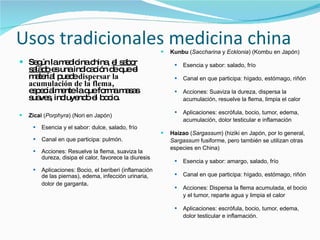 Usos tradicionales medicina china Según la medicina china,  el sabor salado  es una indicación de que el material puede  dispersar la acumulación de la flema , especialmente la que forma masas suaves, incluyendo el bocio. Zicai  ( Porphyra ) (Nori en Japón)  Esencia y el sabor: dulce, salado, frío  Canal en que participa: pulmón. Acciones: Resuelve la flema, suaviza la dureza, disipa el calor, favorece la diuresis  Aplicaciones: Bocio, el beriberi (inflamación de las piernas), edema, infección urinaria, dolor de garganta . Kunbu  ( Saccharina  y  Ecklonia ) (Kombu en Japón)  Esencia y sabor: salado, frío  Canal en que participa: hígado, estómago, riñón  Acciones: Suaviza la dureza, dispersa la acumulación, resuelve la flema, limpia el calor  Aplicaciones: escrófula, bocio, tumor, edema, acumulación, dolor testicular e inflamación  Haizao  ( Sargassum ) (hiziki en Japón, por lo general,  Sargassum  fusiforme, pero también se utilizan otras especies en China)  Esencia y sabor: amargo, salado, frío  Canal en que participa: hígado, estómago, riñón  Acciones: Dispersa la flema acumulada, el bocio y el tumor, reparte agua y limpia el calor  Aplicaciones: escrófula, bocio, tumor, edema, dolor testicular e inflamación.  