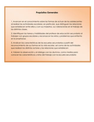 Propósitos Generales
1. Avancen en el conocimiento sobre las formas de actuar de los adolescentes
al realizar las actividades escolares; en particular, que distinguen las relaciones
que establecen entre ellos y con sus maestros, sus valoraciones en el trabajo de
las distintas clases.
2. Identifiquen las tareas y habilidades del profesor de educación secundaria al
trabajar con grupos escolares y reconozcan los retos y problemas que enfrenta
en la enseñanza
3. Analicen las características de las escuelas secundarias a partir del
reconocimiento de sus formas en la vida escolar, así como de las actividades
que realizan los distintos actores y las relaciones que establecen
4. Valoren la observación y el dialogo con los alumnos, como medios para
conocer las características y retos del trabajo con la escuela secundaria