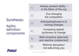 © Prosci Inc. All rights reserved.
Synthesis:
Agility
definition
components
1)
Always present ability –
in the fabric of the org
2)
Out-changing
the competition
3)
Anticipating/tuned in to
coming changes
4)
Increasing speed/
quickness at change
5)
Both proactive (planned)
and reactive (unplanned)
6)
Minimal disruption/
not side-lining you
36
 