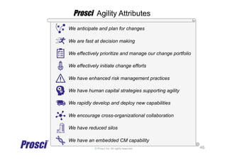 © Prosci Inc. All rights reserved.
We anticipate and plan for changes
We are fast at decision making
We effectively prioritize and manage our change portfolio
We effectively initiate change efforts
We have enhanced risk management practices
We have human capital strategies supporting agility
We rapidly develop and deploy new capabilities
We encourage cross-organizational collaboration
We have reduced silos
We have an embedded CM capability
46
Prosci Agility Attributes
 