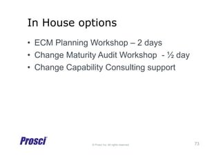 © Prosci Inc. All rights reserved.
In House options
•  ECM Planning Workshop – 2 days
•  Change Maturity Audit Workshop - ½ day
•  Change Capability Consulting support
73
 