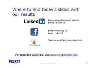 © Prosci Inc. All rights reserved.
Where to find today’s slides with
poll results
74
Being Human Company Linked in
Profile – Follow us!
Being Human Pty Ltd
page - Like us!
For recorded Webinars, visit www.portal.prosci.com
Slideshare.net/BeingHumanAustralia
 