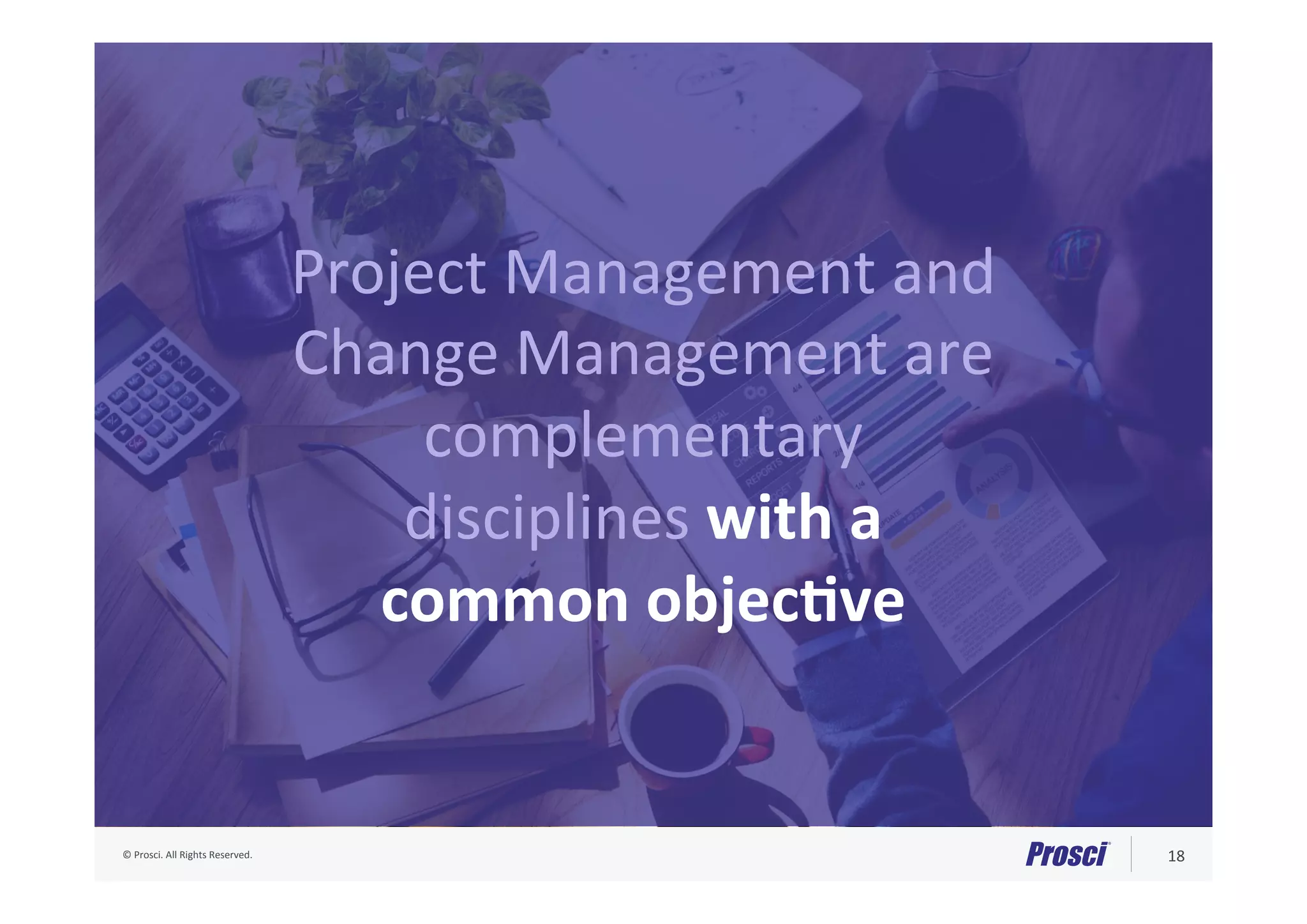 ©	Prosci.	All	Rights	Reserved.	 18	
Project	Management	and	
Change	Management	are	
complementary	
disciplines	with	a	
common	objecNve	
 