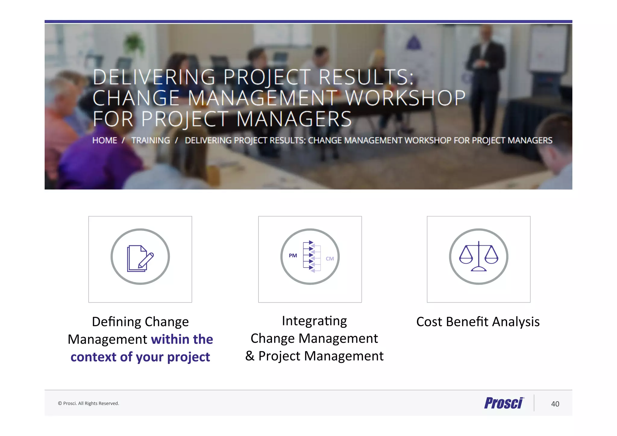 ©	Prosci.	All	Rights	Reserved.	 40	
PM	
CM	
IntegraAng		
Change	Management		
&	Project	Management	
Deﬁning	Change	
Management	within	the	
context	of	your	project	
Cost	Beneﬁt	Analysis	
Delivering Project Results (DPR) Workshop
 