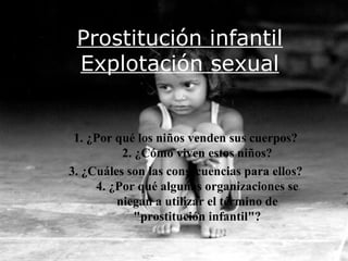 Prostitución infantil
 Explotación sexual


 1. ¿Por qué los niños venden sus cuerpos?
          2. ¿Cómo viven estos niños?
3. ¿Cuáles son las consecuencias para ellos?
     4. ¿Por qué algunas organizaciones se
         niegan a utilizar el término de
             "prostitución infantil"?
 