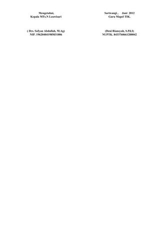 Mengetahui,              Sariwangi , Juni 2012
  Kepala MTs.N Leuwisari            Guru Mapel TIK.



( Drs. Sofyan Abdullah, M.Ag)    (Deni Riansyah, S.Pd.I)
  NIP. 196204041985031006       NUPTK. 8433760661200042
 