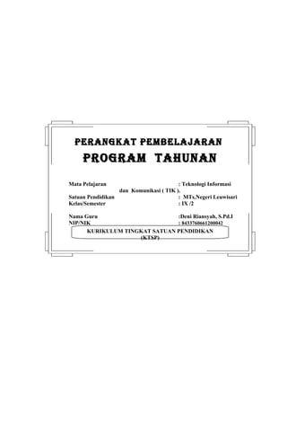 PERANGKAT PEMBELAJARAN
     PROGRAM TAHUNAN
Mata Pelajaran                          : Teknologi Informasi
                  dan Komunikasi ( TIK ).
Satuan Pendidikan                       : MTs.Negeri Leuwisari
Kelas/Semester                          : IX /2

Nama Guru                      :Deni Riansyah, S.Pd.I
NIP/NIK                        : 8433760661200042
      KURIKULUM TINGKAT SATUAN PENDIDIKAN
                    (KTSP)
 