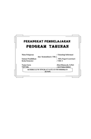 PERANGKAT PEMBELAJARAN
     PROGRAM TAHUNAN
Mata Pelajaran                          : Teknologi Informasi
                  dan Komunikasi ( TIK ).
Satuan Pendidikan                       : MTs.Negeri Leuwisari
Kelas/Semester                          : VIII /1

Nama Guru                      :Deni Riansyah, S.Pd.I
NIP/NIK                        : 8433760661200042
      KURIKULUM TINGKAT SATUAN PENDIDIKAN
                    (KTSP)
 