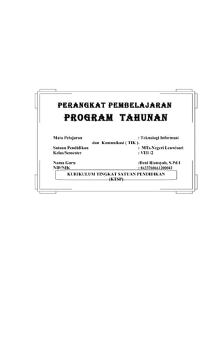 PERANGKAT PEMBELAJARAN
     PROGRAM TAHUNAN
Mata Pelajaran                          : Teknologi Informasi
                  dan Komunikasi ( TIK ).
Satuan Pendidikan                       : MTs.Negeri Leuwisari
Kelas/Semester                          : VIII /2

Nama Guru                      :Deni Riansyah, S.Pd.I
NIP/NIK                        : 8433760661200042
      KURIKULUM TINGKAT SATUAN PENDIDIKAN
                    (KTSP)
 
