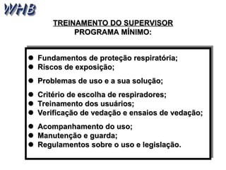 
 Fundamentos de proteção respiratória;
Fundamentos de proteção respiratória;

 Riscos de exposição;
Riscos de exposição;

 Problemas de uso e a sua solução;
Problemas de uso e a sua solução;

 Critério de escolha de respiradores;
Critério de escolha de respiradores;

 Treinamento dos usuários;
Treinamento dos usuários;

 Verificação de vedação e ensaios de vedação;
Verificação de vedação e ensaios de vedação;

 Acompanhamento do uso;
Acompanhamento do uso;

 Manutenção e guarda;
Manutenção e guarda;

 Regulamentos sobre o uso e legislação
Regulamentos sobre o uso e legislação.
.
TREINAMENTO DO SUPERVISOR
TREINAMENTO DO SUPERVISOR
PROGRAMA MÍNIMO:
PROGRAMA MÍNIMO:
 