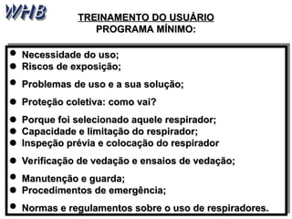 TREINAMENTO DO
TREINAMENTO DO USUÁRIO
USUÁRIO
PROGRAMA MÍNIMO:
PROGRAMA MÍNIMO:
 Necessidade do uso;
Necessidade do uso;

 Riscos de exposição;
Riscos de exposição;
 Problemas de uso e a sua solução;
Problemas de uso e a sua solução;

 Proteção coletiva: como vai?
Proteção coletiva: como vai?

 Porque foi selecionado aquele respirador;
Porque foi selecionado aquele respirador;

 Capacidade e limitação do respirador;
Capacidade e limitação do respirador;

 Inspeção prévia e colocação do respirador
Inspeção prévia e colocação do respirador

 Verificação de vedação e ensaios de vedação;
Verificação de vedação e ensaios de vedação;
 Manutenção e guarda;
Manutenção e guarda;

 Procedimentos de emergência
Procedimentos de emergência;
;
 Normas e regulamentos sobre o uso de respiradores.
Normas e regulamentos sobre o uso de respiradores.
 