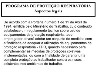 De acordo com a Portaria número 1 de 11 de Abril de
1994, emitida pelo Ministério do Trabalho, cujo conteúdo
estabelece um regulamento técnico sobre uso de
equipamentos de proteção respiratória, todo
empregador deverá adotar um conjunto de medidas com
a finalidade de adequar a utilização de equipamentos de
proteção respiratória - EPR, quando necessário para
complementar as medidas de proteções coletivas
implementadas, ou com a finalidade de garantir uma
completa proteção ao trabalhador contra os riscos
existentes nos ambientes de trabalho.
PROGRAMA DE PROTEÇÃO RESPIRATÓRIA
Aspectos legais
 