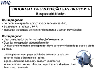 PROGRAMA DE PROTEÇÃO RESPIRATÓRIA
Responsabilidades
Do Empregador:
- Fornecer o respirador apropriado quando necessário;
- Estabelecer e manter o PPR;
- Investigar as causas do mau funcionamento e tomar providências.
Do Empregado:
- Usar o respirador conforme instrução/treinamento;
- Guardar o respirador adequadamente;
- O mau funcionamento do respirador deve ser comunicado logo após a saída
da área.
Um respirador com peça facial não deve ser usado por
pessoas cujos pêlos faciais (barba,
bigode,costeletas,cabelos), possam interferir no
funcionamento das válvulas, ou prejudicar a vedação na área
de contato com rosto.
 