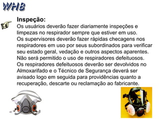 Inspeção:
Os usuários deverão fazer diariamente inspeções e
limpezas no respirador sempre que estiver em uso.
Os supervisores deverão fazer rápidas checagens nos
respiradores em uso por seus subordinados para verificar
seu estado geral, vedação e outros aspectos aparentes.
Não será permitido o uso de respiradores defeituosos.
Os respiradores defeituosos deverão ser devolvidos no
Almoxarifado e o Técnico de Segurança deverá ser
avisado logo em seguida para providências quanto a
recuperação, descarte ou reclamação ao fabricante.
 