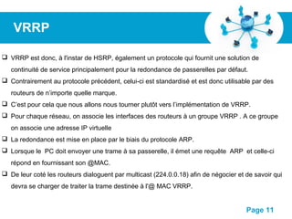 Pour plus de modèles : Modèles Powerpoint PPT gratuits
Page 11
VRRP
 VRRP est donc, à l'instar de HSRP, également un protocole qui fournit une solution de
continuité de service principalement pour la redondance de passerelles par défaut.
 Contrairement au protocole précédent, celui-ci est standardisé et est donc utilisable par des
routeurs de n’importe quelle marque.
 C’est pour cela que nous allons nous tourner plutôt vers l’implémentation de VRRP.
 Pour chaque réseau, on associe les interfaces des routeurs à un groupe VRRP . A ce groupe
on associe une adresse IP virtuelle
 La redondance est mise en place par le biais du protocole ARP.
 Lorsque le PC doit envoyer une trame à sa passerelle, il émet une requête ARP et celle-ci
répond en fournissant son @MAC.
 De leur coté les routeurs dialoguent par multicast (224.0.0.18) afin de négocier et de savoir qui
devra se charger de traiter la trame destinée à l'@ MAC VRRP.
 