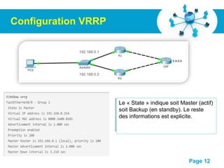 Pour plus de modèles : Modèles Powerpoint PPT gratuits
Page 12
Configuration VRRP
R1(config)# interface FastEthernet0/0
R1(config-if)# vrrp 1 ip 192.168.0.254
R1(config-if)# vrrp 1 priority 200
R1(config-if)# vrrp 1 preempt
R2(config)# interface FastEthernet0/0
R2(config-if)# vrrp 1 ip 192.168.0.254
R2(config-if)# vrrp 1 priority 100
192.168.0.1
192.168.0.2
Le « State » indique soit Master (actif)
soit Backup (en standby). Le reste
des informations est explicite.
 