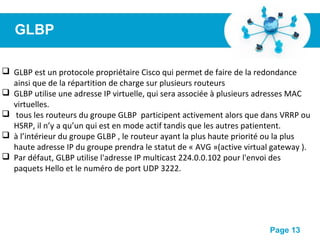 Pour plus de modèles : Modèles Powerpoint PPT gratuits
Page 13
GLBP
 GLBP est un protocole propriétaire Cisco qui permet de faire de la redondance
ainsi que de la répartition de charge sur plusieurs routeurs
 GLBP utilise une adresse IP virtuelle, qui sera associée à plusieurs adresses MAC
virtuelles.
 tous les routeurs du groupe GLBP participent activement alors que dans VRRP ou
HSRP, il n’y a qu’un qui est en mode actif tandis que les autres patientent.
 à l’intérieur du groupe GLBP , le routeur ayant la plus haute priorité ou la plus
haute adresse IP du groupe prendra le statut de « AVG »(active virtual gateway ).
 Par défaut, GLBP utilise l'adresse IP multicast 224.0.0.102 pour l'envoi des
paquets Hello et le numéro de port UDP 3222.
 