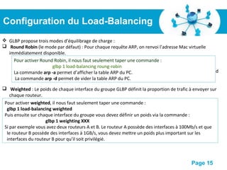 Pour plus de modèles : Modèles Powerpoint PPT gratuits
Page 15
Configuration du Load-Balancing
 GLBP propose trois modes d’équilibrage de charge :
 Round Robin (le mode par défaut) : Pour chaque requête ARP, on renvoi l’adresse Mac virtuelle
immédiatement disponible.
 Prenons l’exemple ou nous avons une seule machine. Si cette station fait une requête ARP, elle
obtiendra l’adresse MAC du premier routeur.
 Si elle vide son cache ARP, est qu’elle refait une requête, elle obtiendra l’adresse MAC du second
routeur, Ainsi de suite.
 Weighted : Le poids de chaque interface du groupe GLBP définit la proportion de trafic à envoyer sur
chaque routeur.
 Host-dependent : Chaque client générant une requête ARP recevra toujours la même adresse Mac
virtuelle
 Pour activer host-dependent, il nous faut seulement taper une commande :
glbp 1 load-balancing host-dependent
 Avec le mode host-dependent, une station doit toujours envoyer ses données au
même routeur.
Pour activer Round Robin, il nous faut seulement taper une commande :
glbp 1 load-balancing roung-robin
La commande arp -a permet d’afficher la table ARP du PC.
La commande arp -d permet de vider la table ARP du PC.
Pour activer weighted, il nous faut seulement taper une commande :
glbp 1 load-balancing weighted
Puis ensuite sur chaque interface du groupe vous devez définir un poids via la commande :
glbp 1 weighting XXX
Si par exemple vous avez deux routeurs A et B. Le routeur A possède des interfaces à 100Mb/s et que
le routeur B possède des interfaces à 1GB/s, vous devez mettre un poids plus important sur les
interfaces du routeur B pour qu’il soit privilégié.
 
